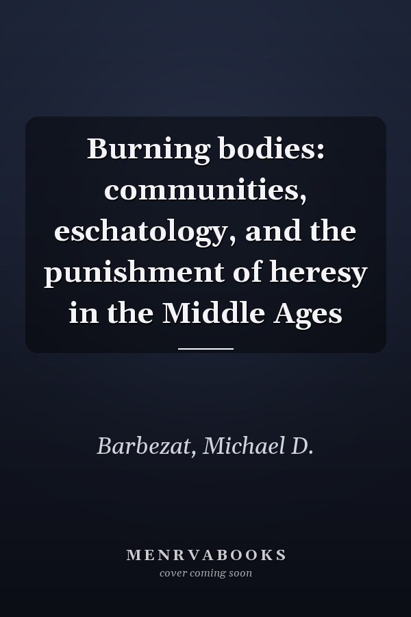 Burning bodies: communities, eschatology, and the punishment of heresy in the Middle Ages