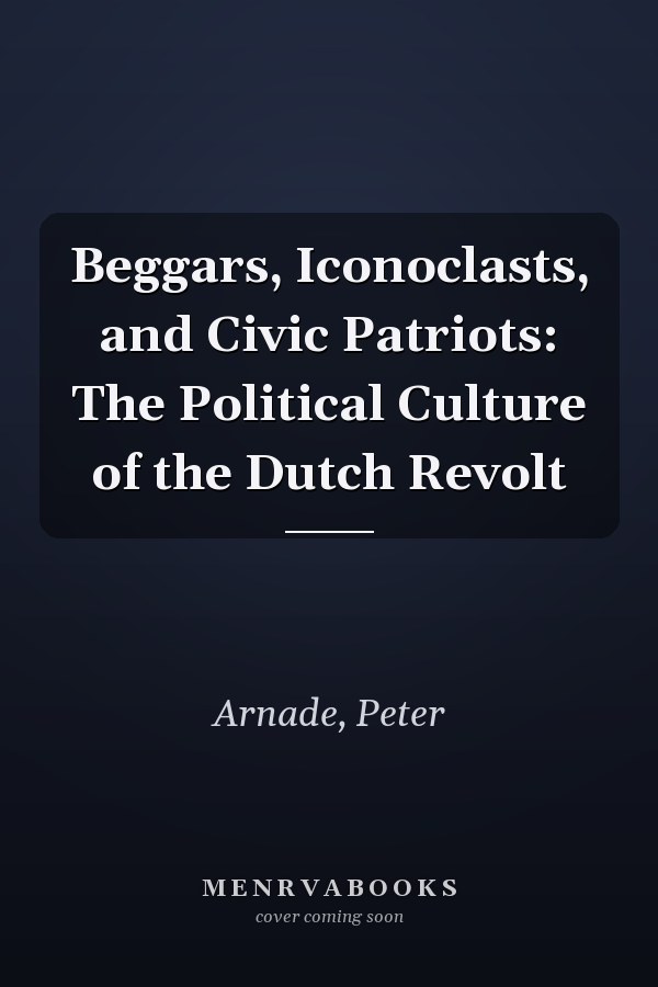 Beggars, Iconoclasts, and Civic Patriots: The Political Culture of the Dutch Revolt