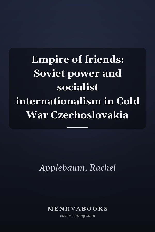 Empire of friends: Soviet power and socialist internationalism in Cold War Czechoslovakia