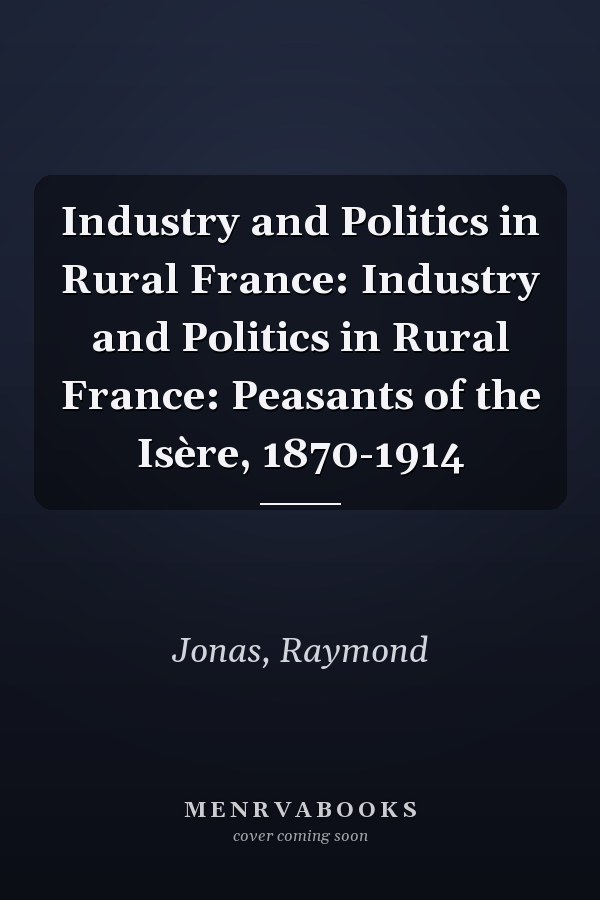 Industry and Politics in Rural France: Industry and Politics in Rural France: Peasants of the Isère, 1870-1914