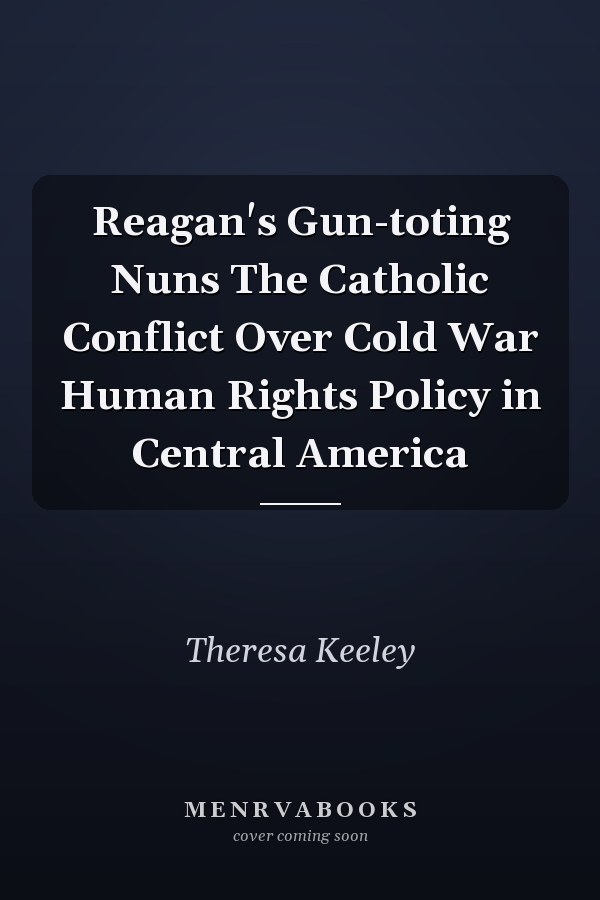 Reagan's Gun-toting Nuns The Catholic Conflict Over Cold War Human Rights Policy in Central America