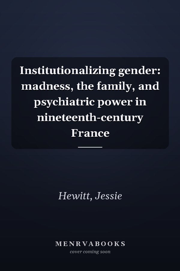 Institutionalizing gender: madness, the family, and psychiatric power in nineteenth-century France