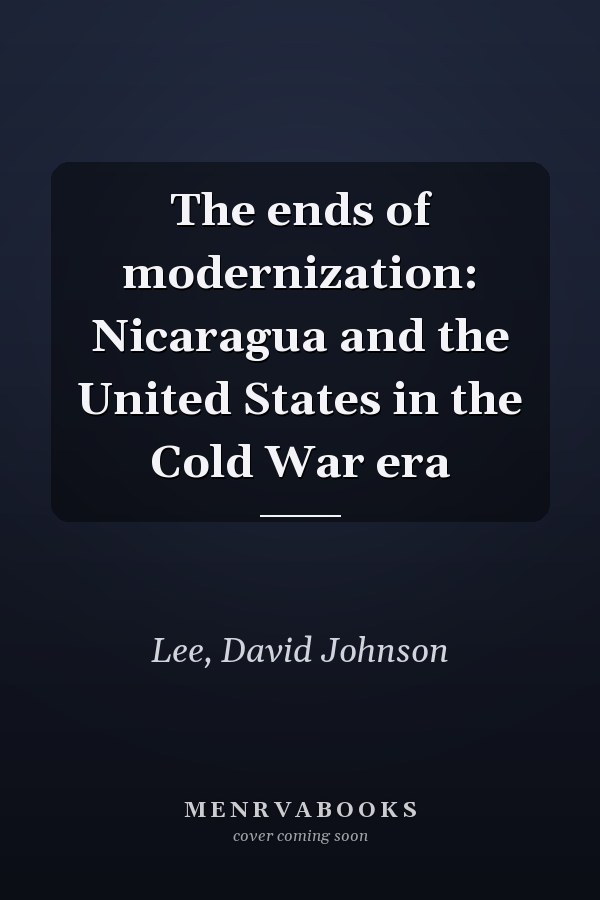 The ends of modernization: Nicaragua and the United States in the Cold War era