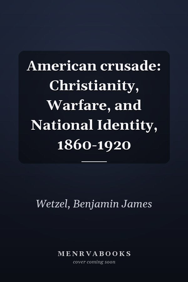 American crusade: Christianity, Warfare, and National Identity, 1860-1920