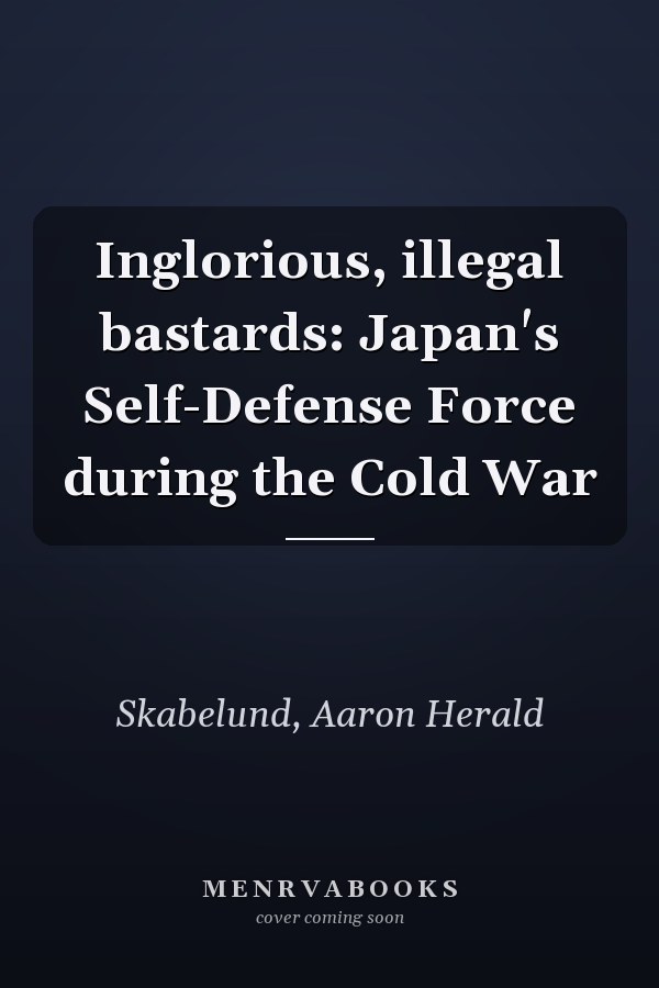 Inglorious, illegal bastards: Japan's Self-Defense Force during the Cold War