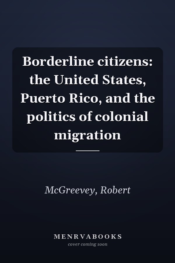 Borderline citizens: the United States, Puerto Rico, and the politics of colonial migration