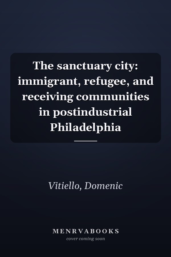 The sanctuary city: immigrant, refugee, and receiving communities in postindustrial Philadelphia