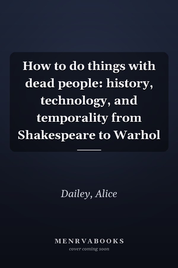 How to do things with dead people: history, technology, and temporality from Shakespeare to Warhol