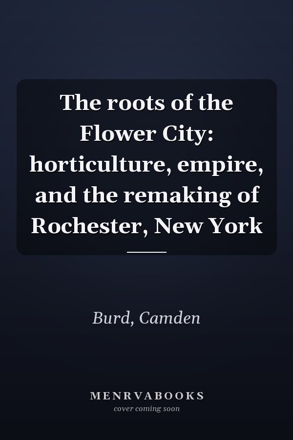 The roots of the Flower City: horticulture, empire, and the remaking of Rochester, New York
