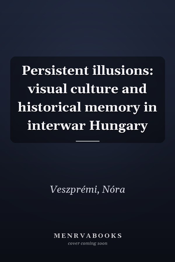 Persistent illusions: visual culture and historical memory in interwar Hungary