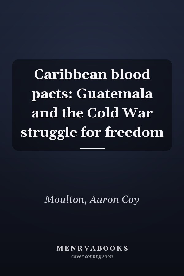 Caribbean blood pacts: Guatemala and the Cold War struggle for freedom