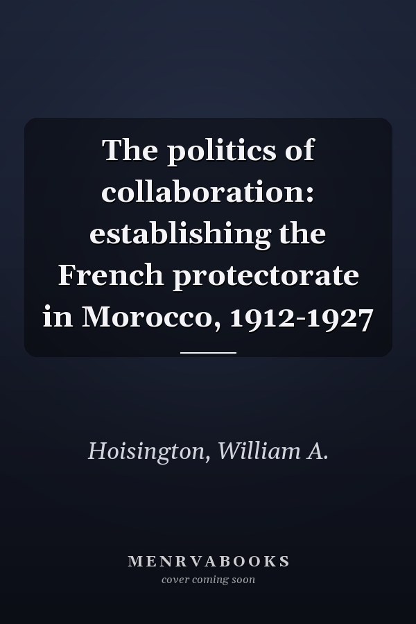 The politics of collaboration: establishing the French protectorate in Morocco, 1912-1927