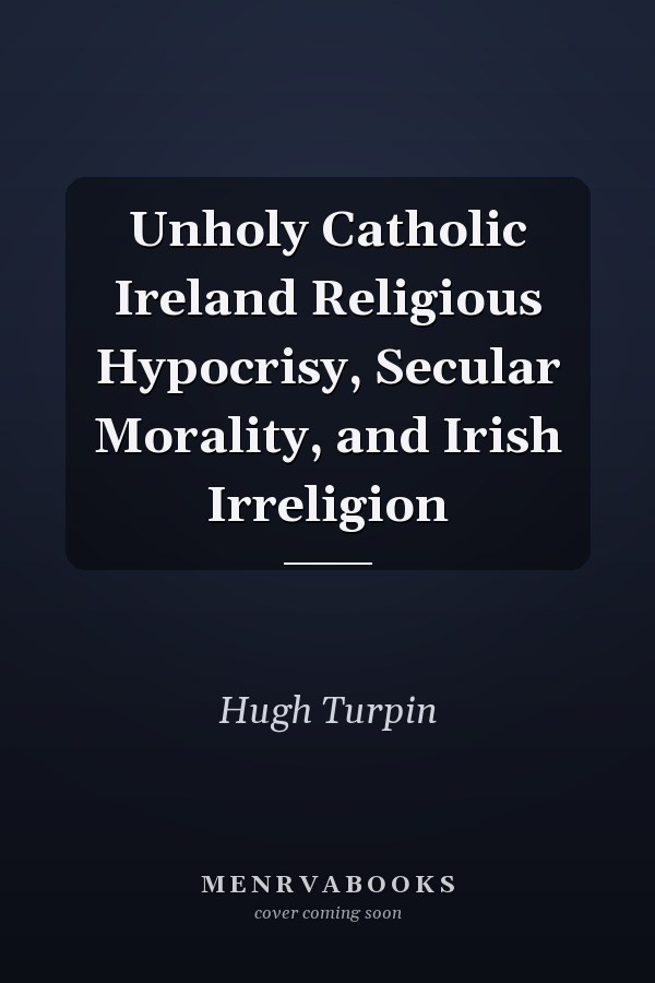 Unholy Catholic Ireland Religious Hypocrisy, Secular Morality, and Irish Irreligion