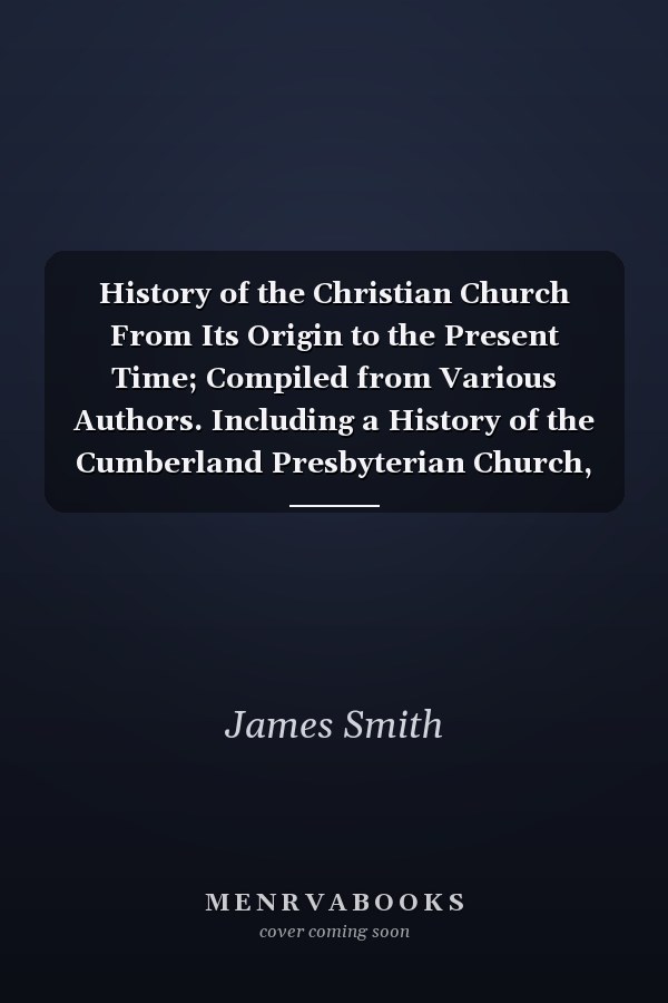 History of the Christian Church From Its Origin to the Present Time; Compiled from Various Authors. Including a History of the Cumberland Presbyterian Church, Drawn from Authentic Documents