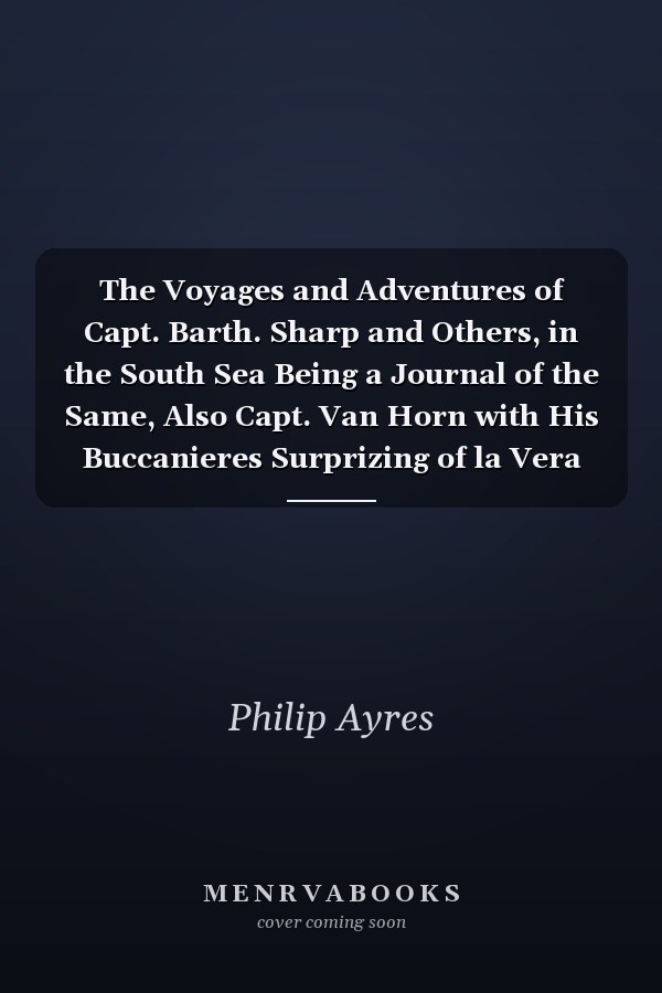 The Voyages and Adventures of Capt. Barth. Sharp and Others, in the South Sea Being a Journal of the Same, Also Capt. Van Horn with His Buccanieres Surprizing of la Vera Cruz to Which Is Added the True Relation of Sir Henry Morgan, His Expedition Against the Spaniards in the West-Indies, and His Taking Panama, Together with the President of Panama's Account of the Same Expedition: Translated Out of Spanish and Col. Beeston's Adjustment of the Peace Between the Spaniards a