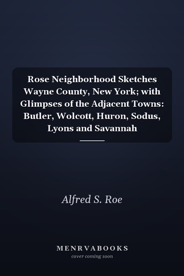 Rose Neighborhood Sketches Wayne County, New York; with Glimpses of the Adjacent Towns: Butler, Wolcott, Huron, Sodus, Lyons and Savannah
