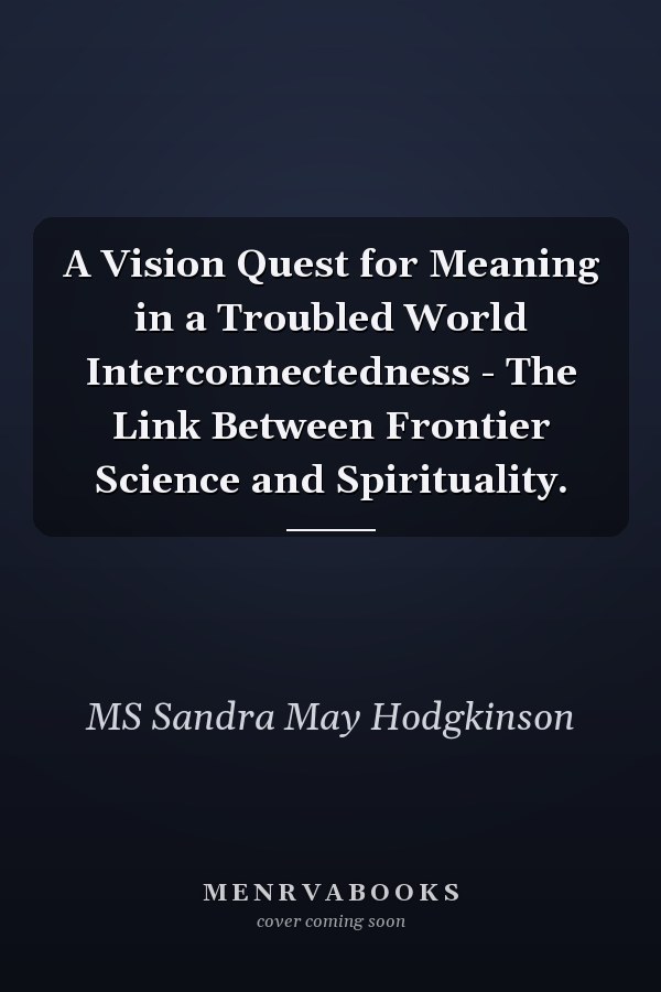 A Vision Quest for Meaning in a Troubled World Interconnectedness - The Link Between Frontier Science and Spirituality.