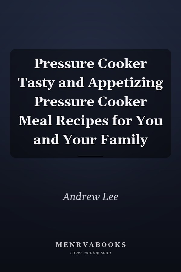 Pressure Cooker Tasty and Appetizing Pressure Cooker Meal Recipes for You and Your Family