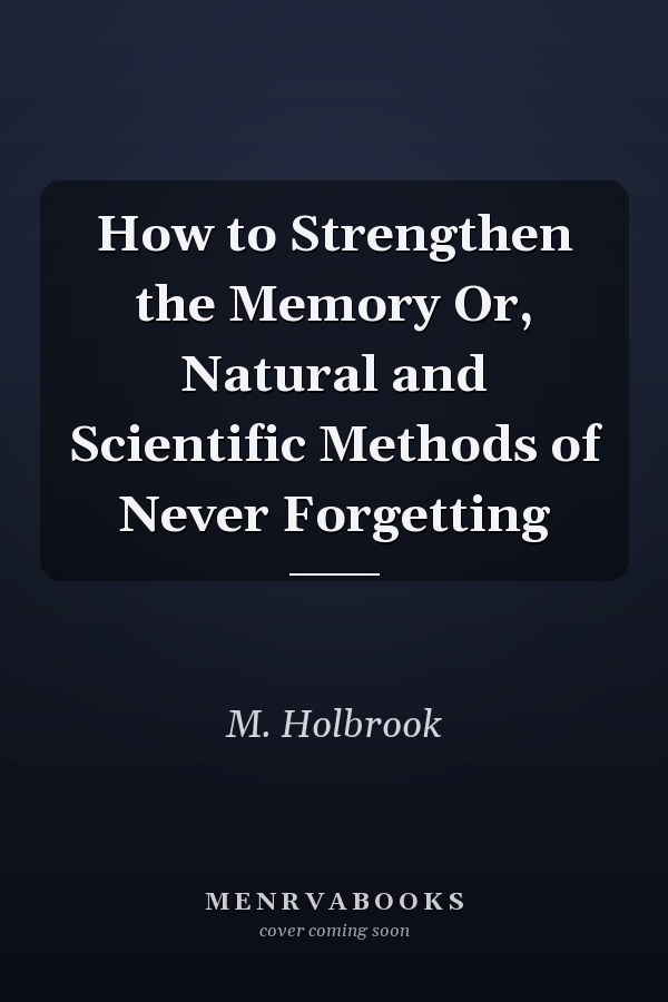 How to Strengthen the Memory Or, Natural and Scientific Methods of Never Forgetting