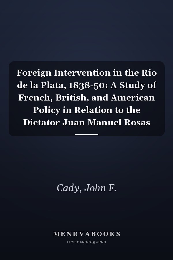 Foreign Intervention in the Rio de la Plata, 1838-50: A Study of French, British, and American Policy in Relation to the Dictator Juan Manuel Rosas