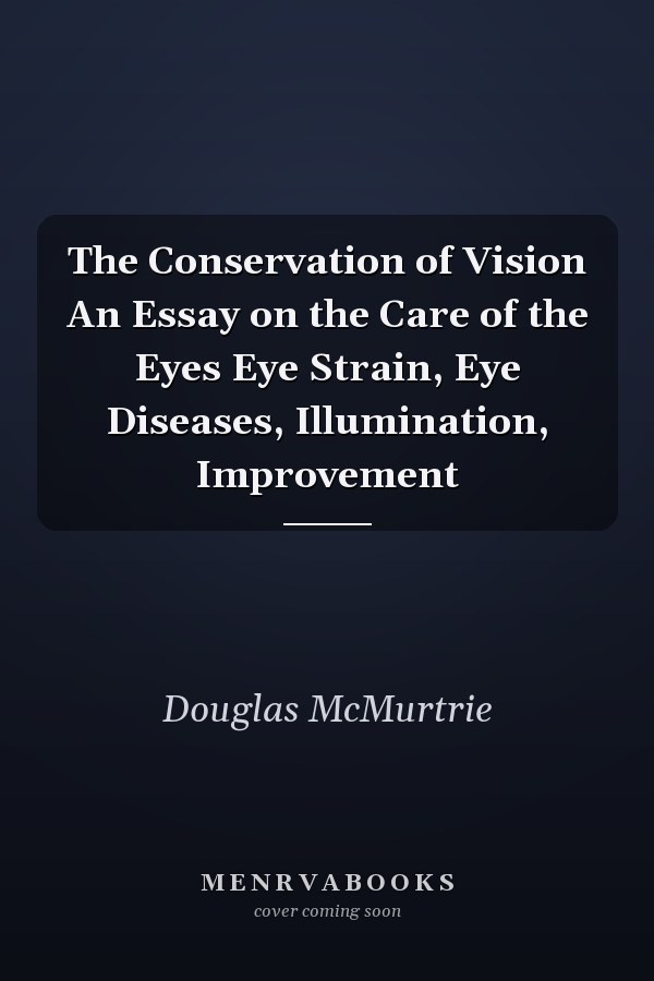 The Conservation of Vision An Essay on the Care of the Eyes Eye Strain, Eye Diseases, Illumination, Improvement