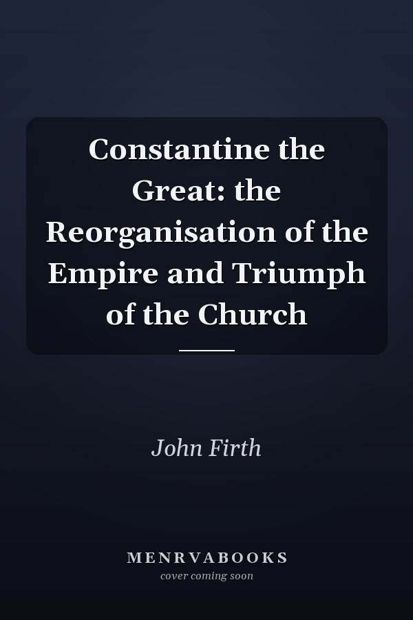 Constantine the Great: the Reorganisation of the Empire and Triumph of the Church