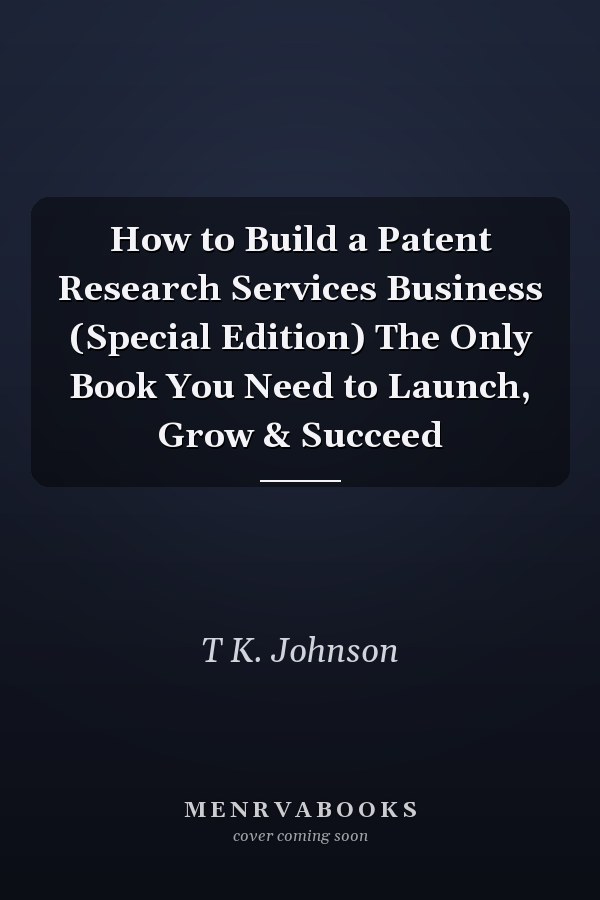 How to Build a Patent Research Services Business (Special Edition) The Only Book You Need to Launch, Grow & Succeed