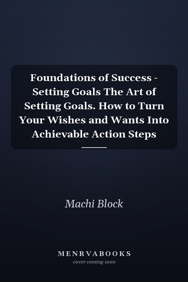 Foundations of Success - Setting Goals The Art of Setting Goals. How to Turn Your Wishes and Wants Into Achievable Action Steps