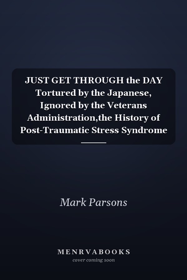 JUST GET THROUGH the DAY Tortured by the Japanese, Ignored by the Veterans Administration,the History of Post-Traumatic Stress Syndrome