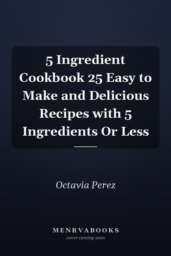 5 Ingredient Cookbook 25 Easy to Make and Delicious Recipes with 5 Ingredients Or Less