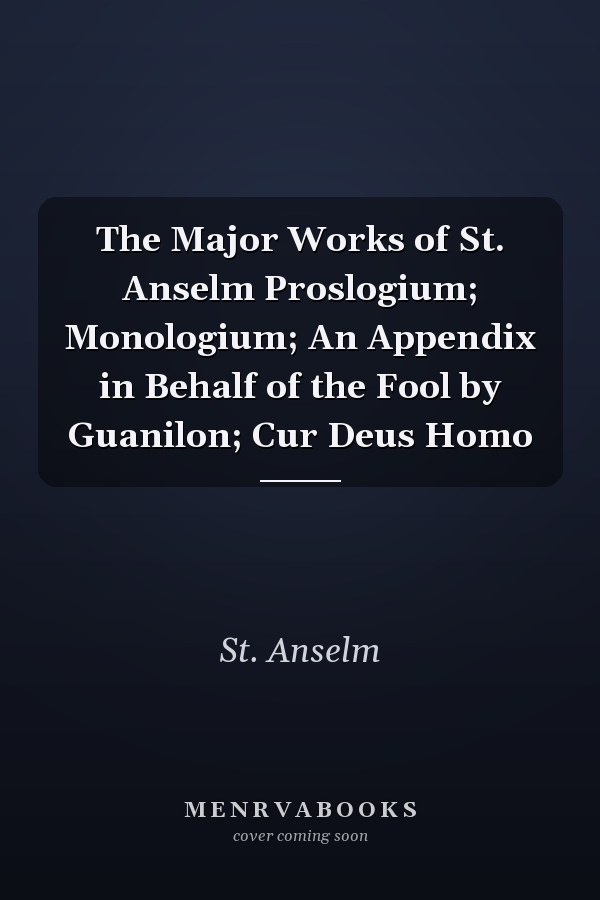 The Major Works of St. Anselm Proslogium; Monologium; An Appendix in Behalf of the Fool by Guanilon; Cur Deus Homo