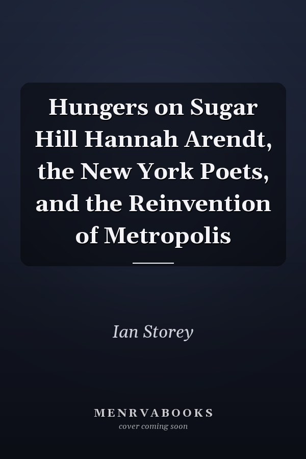 Hungers on Sugar Hill Hannah Arendt, the New York Poets, and the Reinvention of Metropolis