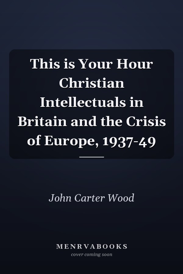This is Your Hour Christian Intellectuals in Britain and the Crisis of Europe, 1937-49