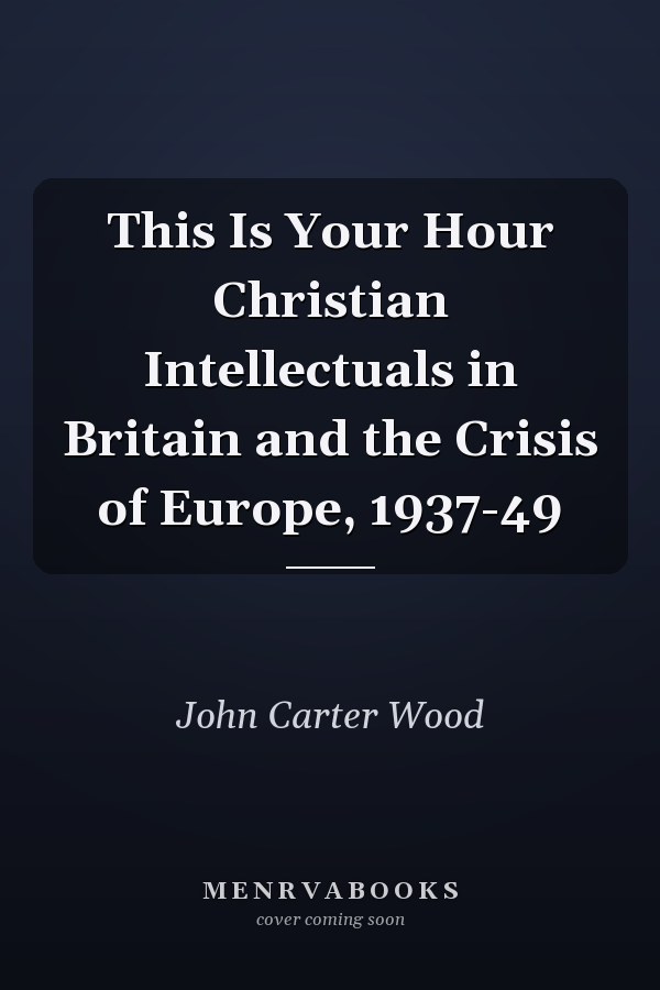 This Is Your Hour Christian Intellectuals in Britain and the Crisis of Europe, 1937-49