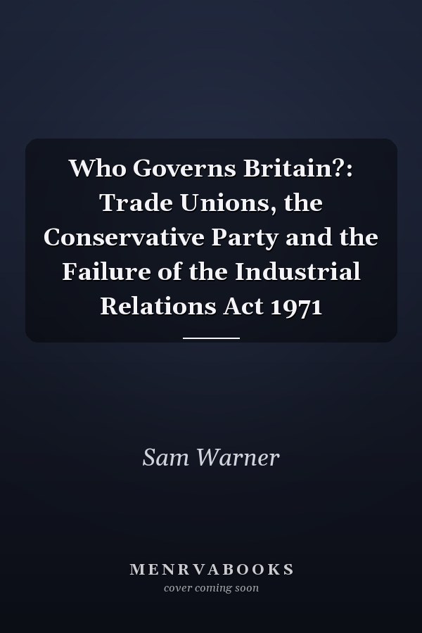 Who Governs Britain?: Trade Unions, the Conservative Party and the Failure of the Industrial Relations Act 1971