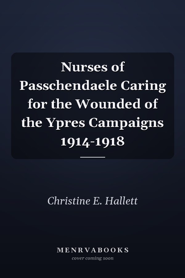 Nurses of Passchendaele Caring for the Wounded of the Ypres Campaigns 1914-1918
