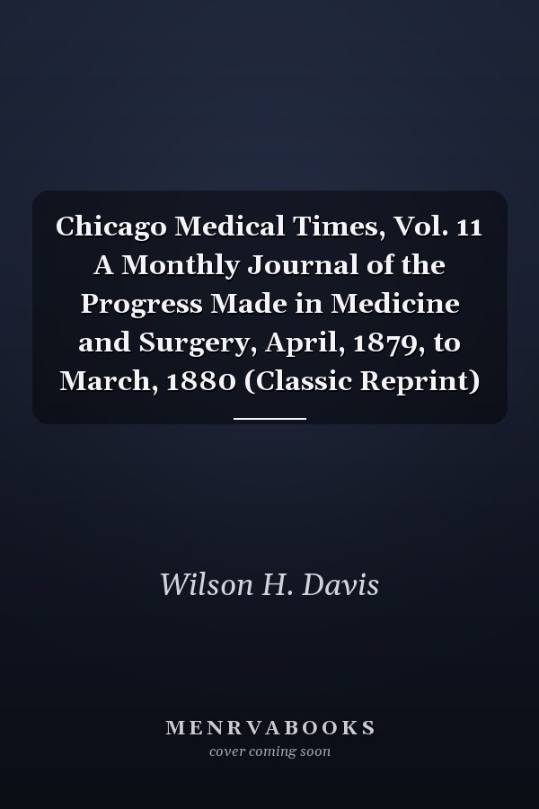 Chicago Medical Times, Vol. 11 A Monthly Journal of the Progress Made in Medicine and Surgery, April, 1879, to March, 1880 (Classic Reprint)