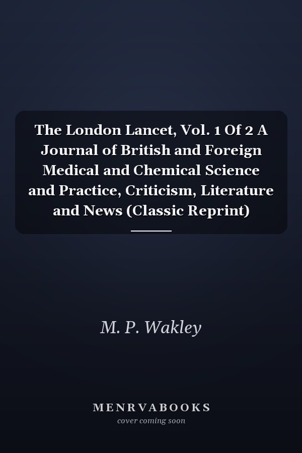 The London Lancet, Vol. 1 Of 2 A Journal of British and Foreign Medical and Chemical Science and Practice, Criticism, Literature and News (Classic Reprint)
