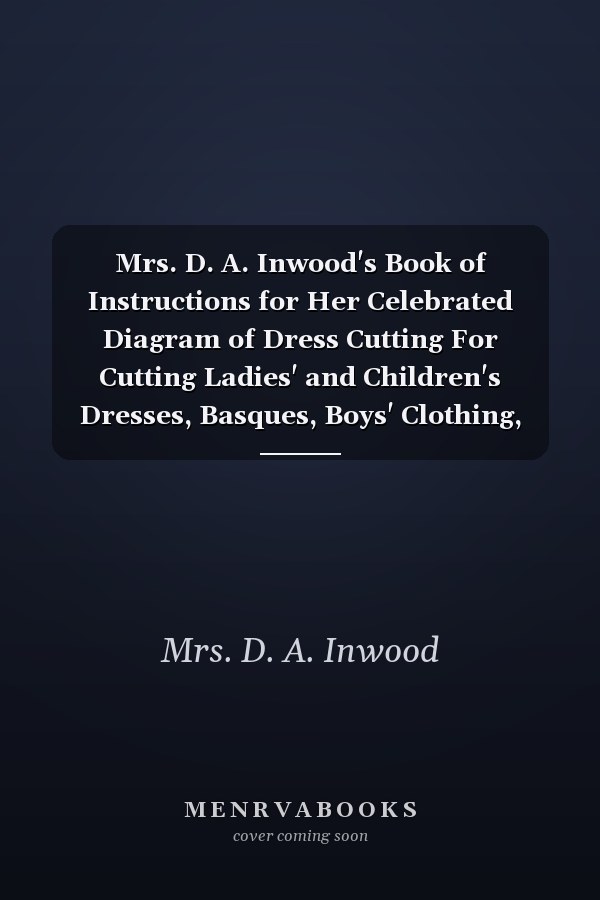 Mrs. D. A. Inwood's Book of Instructions for Her Celebrated Diagram of Dress Cutting For Cutting Ladies' and Children's Dresses, Basques, Boys' Clothing, &c., &c (Classic Reprint)