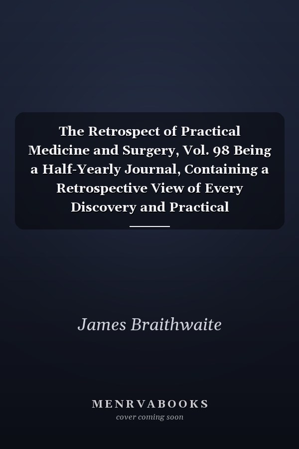 The Retrospect of Practical Medicine and Surgery, Vol. 98 Being a Half-Yearly Journal, Containing a Retrospective View of Every Discovery and Practical Improvement in the Medical Sciences; July, 1889 (Classic Reprint)