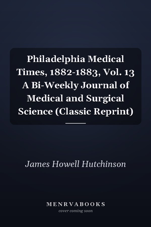 Philadelphia Medical Times, 1882-1883, Vol. 13 A Bi-Weekly Journal of Medical and Surgical Science (Classic Reprint)