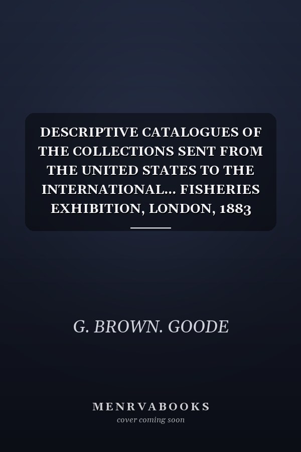 DESCRIPTIVE CATALOGUES OF THE COLLECTIONS SENT FROM THE UNITED STATES TO THE INTERNATIONAL... FISHERIES EXHIBITION, LONDON, 1883 Constituting a
