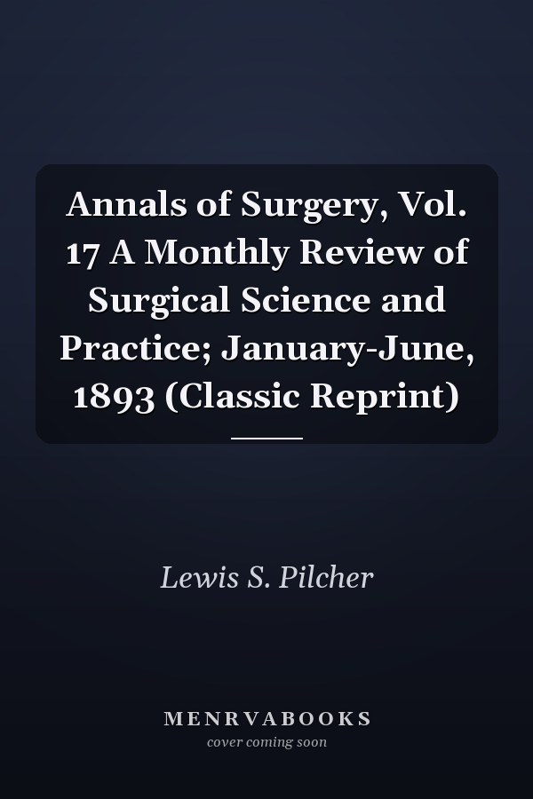 Annals of Surgery, Vol. 17 A Monthly Review of Surgical Science and Practice; January-June, 1893 (Classic Reprint)