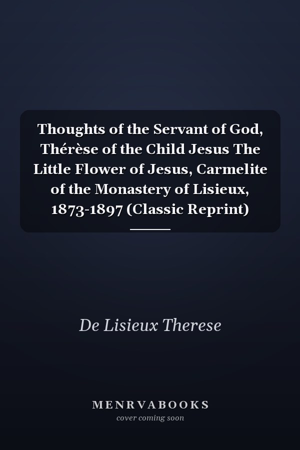 Thoughts of the Servant of God, Thérèse of the Child Jesus The Little Flower of Jesus, Carmelite of the Monastery of Lisieux, 1873-1897 (Classic Reprint)
