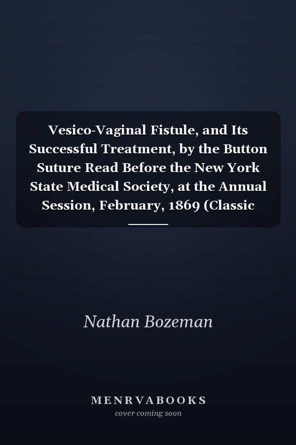 Vesico-Vaginal Fistule, and Its Successful Treatment, by the Button Suture Read Before the New York State Medical Society, at the Annual Session, February, 1869 (Classic Reprint)