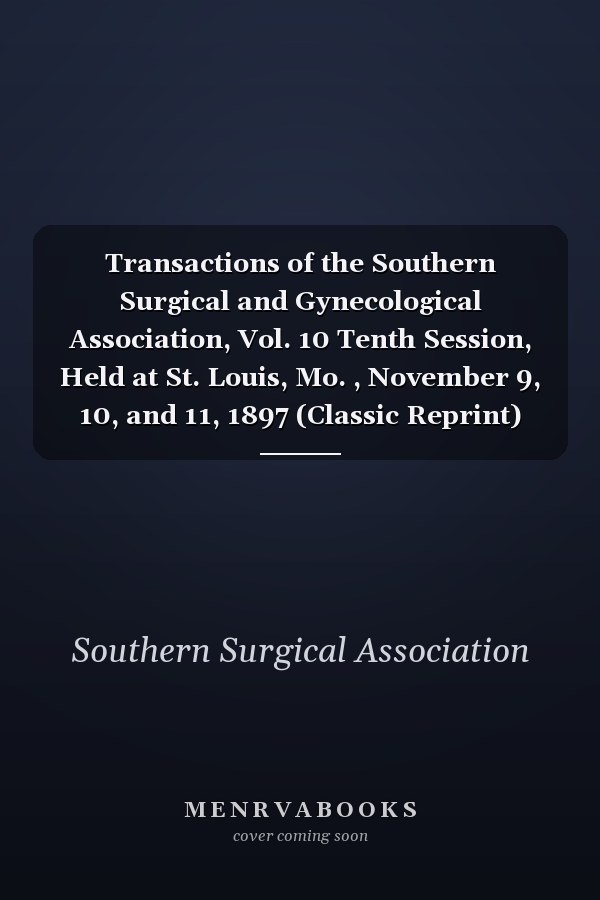 Transactions of the Southern Surgical and Gynecological Association, Vol. 10 Tenth Session, Held at St. Louis, Mo. , November 9, 10, and 11, 1897 (Classic Reprint)