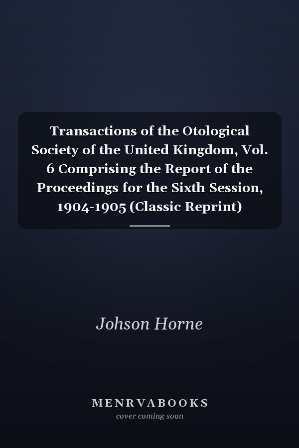 Transactions of the Otological Society of the United Kingdom, Vol. 6 Comprising the Report of the Proceedings for the Sixth Session, 1904-1905 (Classic Reprint)