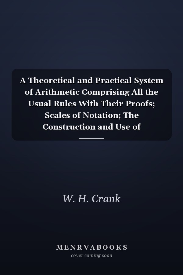 A Theoretical and Practical System of Arithmetic Comprising All the Usual Rules With Their Proofs; Scales of Notation; The Construction and Use of Logarithms, Mensuration of Superficies and Solids; Formula for Calculating the Horse-Power of Steam-Engines