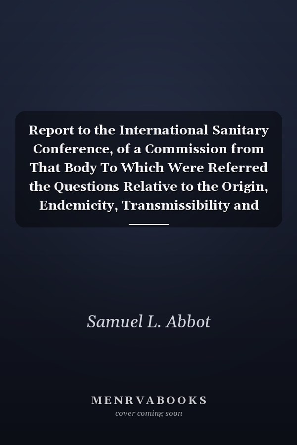 Report to the International Sanitary Conference, of a Commission from That Body To Which Were Referred the Questions Relative to the Origin, Endemicity, Transmissibility and Propagation of Asiatic Cholera (Classic Reprint)