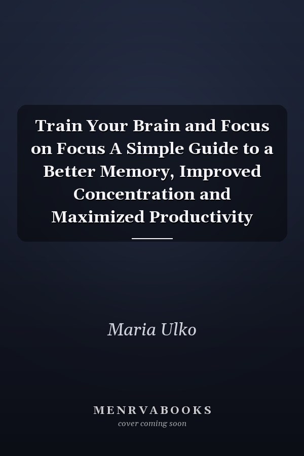 Train Your Brain and Focus on Focus A Simple Guide to a Better Memory, Improved Concentration and Maximized Productivity